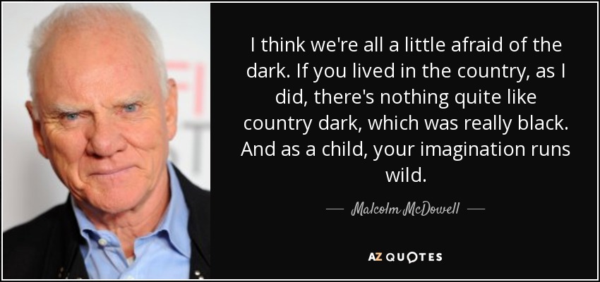 I think we're all a little afraid of the dark. If you lived in the country, as I did, there's nothing quite like country dark, which was really black. And as a child, your imagination runs wild. - Malcolm McDowell