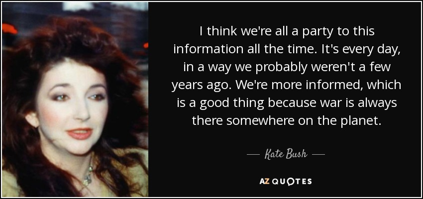 I think we're all a party to this information all the time. It's every day, in a way we probably weren't a few years ago. We're more informed, which is a good thing because war is always there somewhere on the planet. - Kate Bush