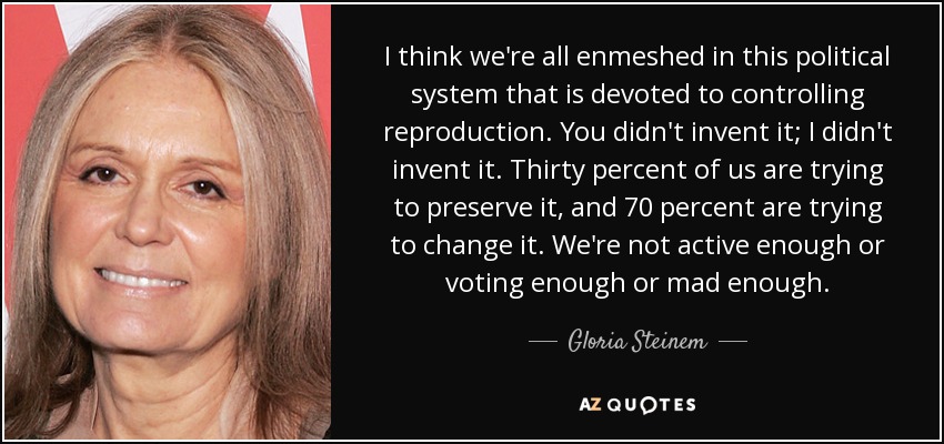 I think we're all enmeshed in this political system that is devoted to controlling reproduction. You didn't invent it; I didn't invent it. Thirty percent of us are trying to preserve it, and 70 percent are trying to change it. We're not active enough or voting enough or mad enough. - Gloria Steinem