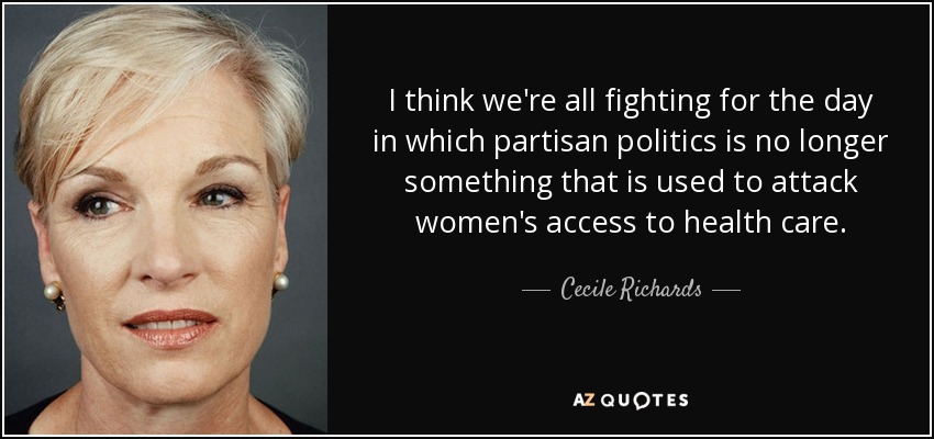 I think we're all fighting for the day in which partisan politics is no longer something that is used to attack women's access to health care. - Cecile Richards