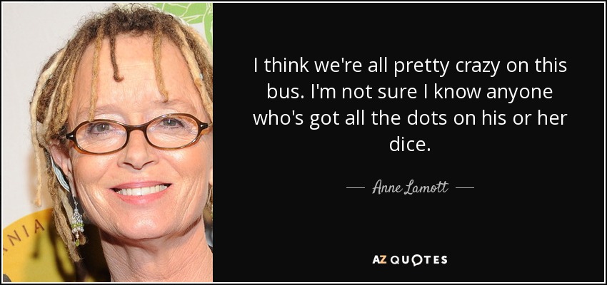 I think we're all pretty crazy on this bus. I'm not sure I know anyone who's got all the dots on his or her dice. - Anne Lamott