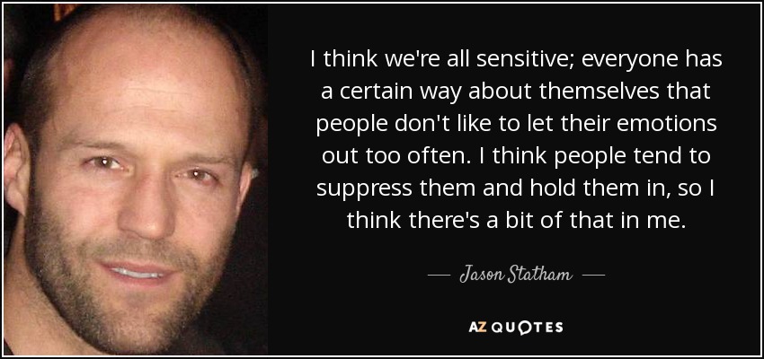 I think we're all sensitive; everyone has a certain way about themselves that people don't like to let their emotions out too often. I think people tend to suppress them and hold them in, so I think there's a bit of that in me. - Jason Statham