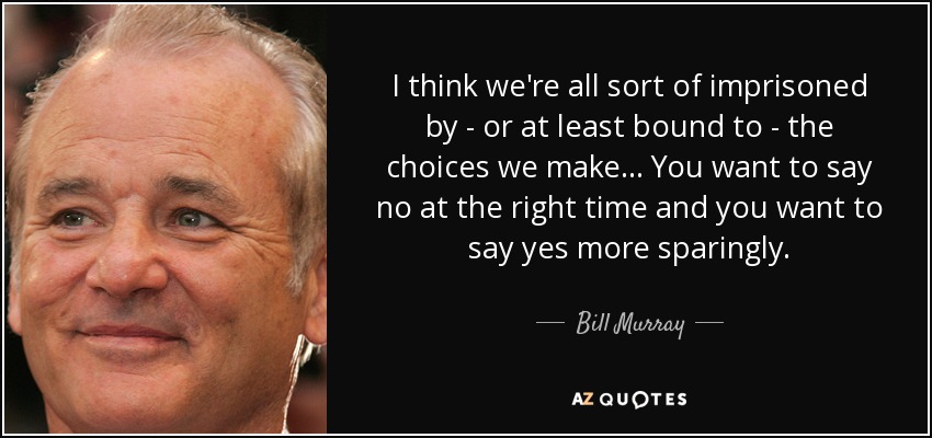 I think we're all sort of imprisoned by - or at least bound to - the choices we make... You want to say no at the right time and you want to say yes more sparingly. - Bill Murray