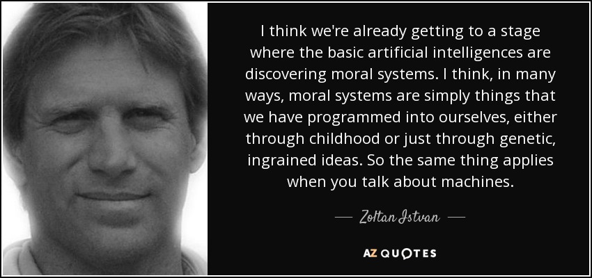 I think we're already getting to a stage where the basic artificial intelligences are discovering moral systems. I think, in many ways, moral systems are simply things that we have programmed into ourselves, either through childhood or just through genetic, ingrained ideas. So the same thing applies when you talk about machines. - Zoltan Istvan