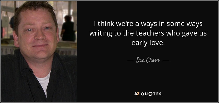 I think we're always in some ways writing to the teachers who gave us early love. - Dan Chaon