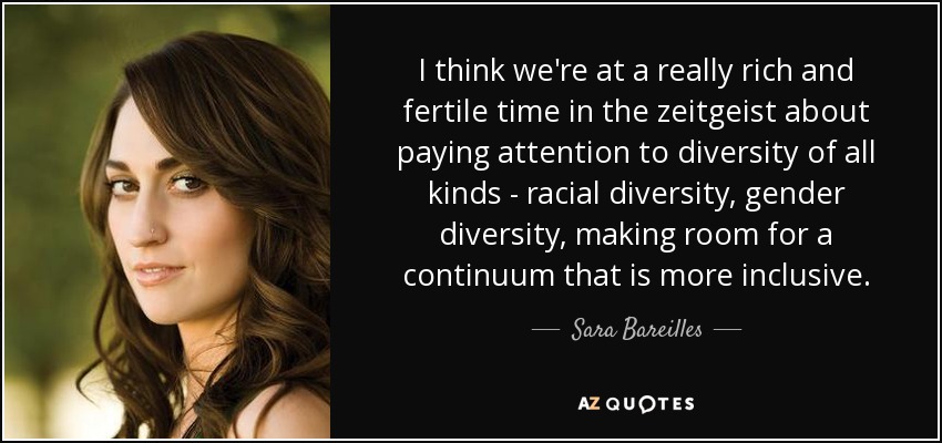I think we're at a really rich and fertile time in the zeitgeist about paying attention to diversity of all kinds - racial diversity, gender diversity, making room for a continuum that is more inclusive. - Sara Bareilles