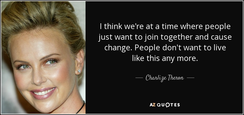 I think we're at a time where people just want to join together and cause change. People don't want to live like this any more. - Charlize Theron