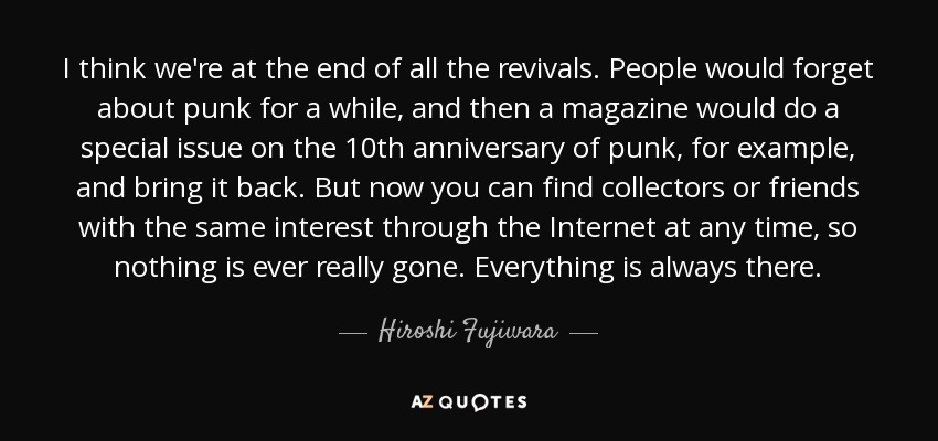 I think we're at the end of all the revivals. People would forget about punk for a while, and then a magazine would do a special issue on the 10th anniversary of punk, for example, and bring it back. But now you can find collectors or friends with the same interest through the Internet at any time, so nothing is ever really gone. Everything is always there. - Hiroshi Fujiwara