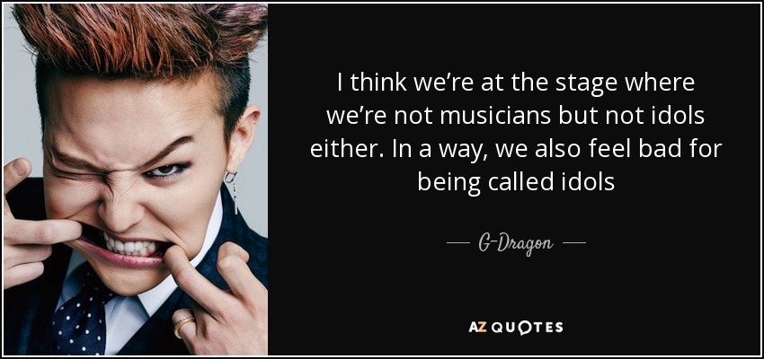 I think we’re at the stage where we’re not musicians but not idols either. In a way, we also feel bad for being called idols - G-Dragon