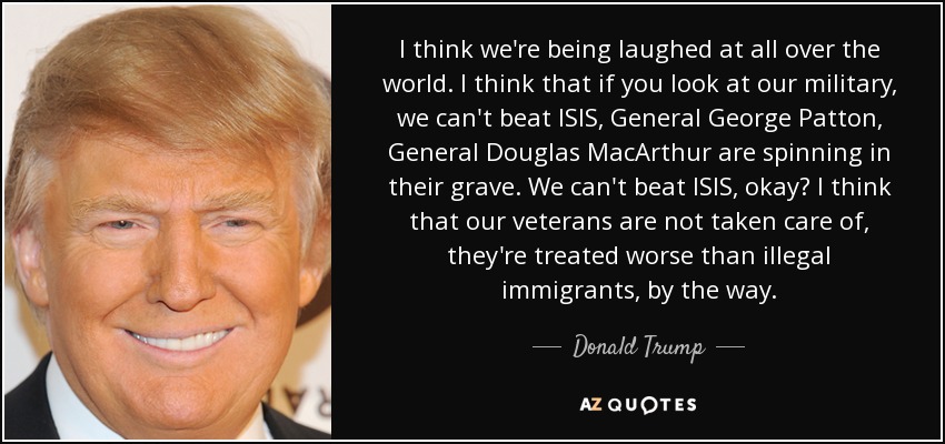 I think we're being laughed at all over the world. I think that if you look at our military, we can't beat ISIS, General George Patton, General Douglas MacArthur are spinning in their grave. We can't beat ISIS, okay? I think that our veterans are not taken care of, they're treated worse than illegal immigrants, by the way. - Donald Trump