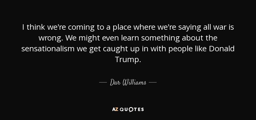 I think we're coming to a place where we're saying all war is wrong. We might even learn something about the sensationalism we get caught up in with people like Donald Trump. - Dar Williams