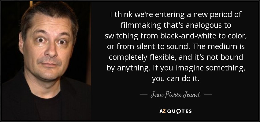 I think we're entering a new period of filmmaking that's analogous to switching from black-and-white to color, or from silent to sound. The medium is completely flexible, and it's not bound by anything. If you imagine something, you can do it. - Jean-Pierre Jeunet