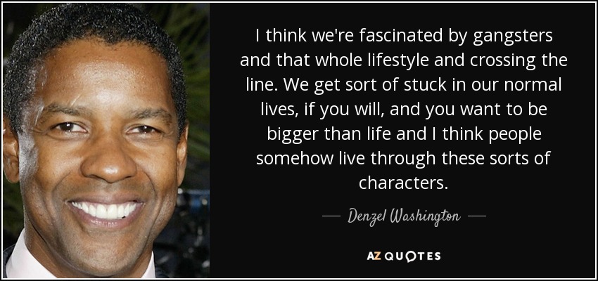 I think we're fascinated by gangsters and that whole lifestyle and crossing the line. We get sort of stuck in our normal lives, if you will, and you want to be bigger than life and I think people somehow live through these sorts of characters. - Denzel Washington