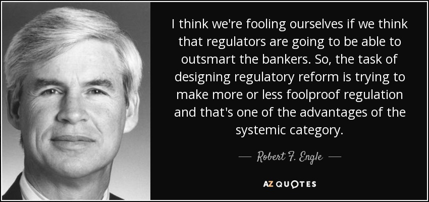 I think we're fooling ourselves if we think that regulators are going to be able to outsmart the bankers. So, the task of designing regulatory reform is trying to make more or less foolproof regulation and that's one of the advantages of the systemic category. - Robert F. Engle