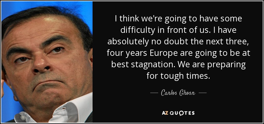 I think we're going to have some difficulty in front of us. I have absolutely no doubt the next three, four years Europe are going to be at best stagnation. We are preparing for tough times. - Carlos Ghosn