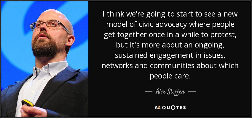 I think we're going to start to see a new model of civic advocacy where people get together once in a while to protest, but it's more about an ongoing, sustained engagement in issues, networks and communities about which people care. - Alex Steffen