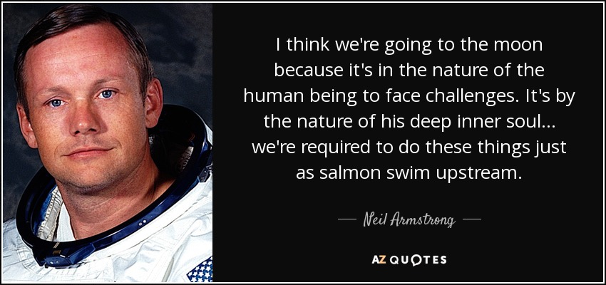 I think we're going to the moon because it's in the nature of the human being to face challenges. It's by the nature of his deep inner soul... we're required to do these things just as salmon swim upstream. - Neil Armstrong