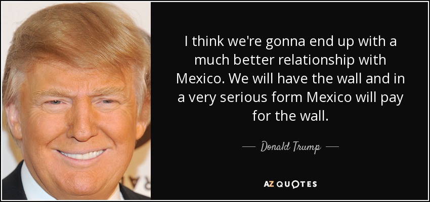 I think we're gonna end up with a much better relationship with Mexico. We will have the wall and in a very serious form Mexico will pay for the wall. - Donald Trump