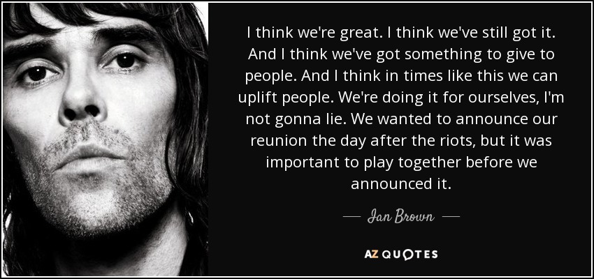 I think we're great. I think we've still got it. And I think we've got something to give to people. And I think in times like this we can uplift people. We're doing it for ourselves, I'm not gonna lie. We wanted to announce our reunion the day after the riots, but it was important to play together before we announced it. - Ian Brown