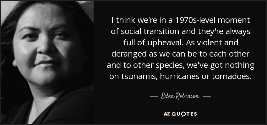 I think we're in a 1970s-level moment of social transition and they're always full of upheaval. As violent and deranged as we can be to each other and to other species, we've got nothing on tsunamis, hurricanes or tornadoes. - Eden Robinson