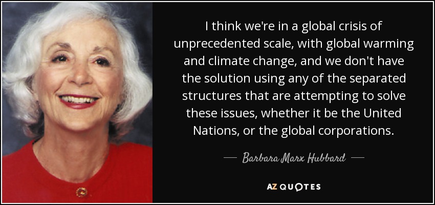I think we're in a global crisis of unprecedented scale, with global warming and climate change, and we don't have the solution using any of the separated structures that are attempting to solve these issues, whether it be the United Nations, or the global corporations. - Barbara Marx Hubbard