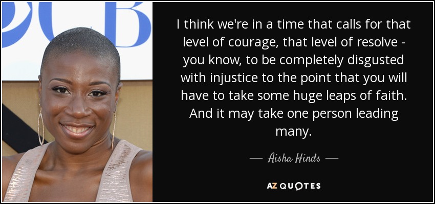 I think we're in a time that calls for that level of courage, that level of resolve - you know, to be completely disgusted with injustice to the point that you will have to take some huge leaps of faith. And it may take one person leading many. - Aisha Hinds