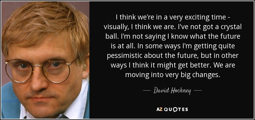 I think we're in a very exciting time - visually, I think we are. I've not got a crystal ball. I'm not saying I know what the future is at all. In some ways I'm getting quite pessimistic about the future, but in other ways I think it might get better. We are moving into very big changes. - David Hockney