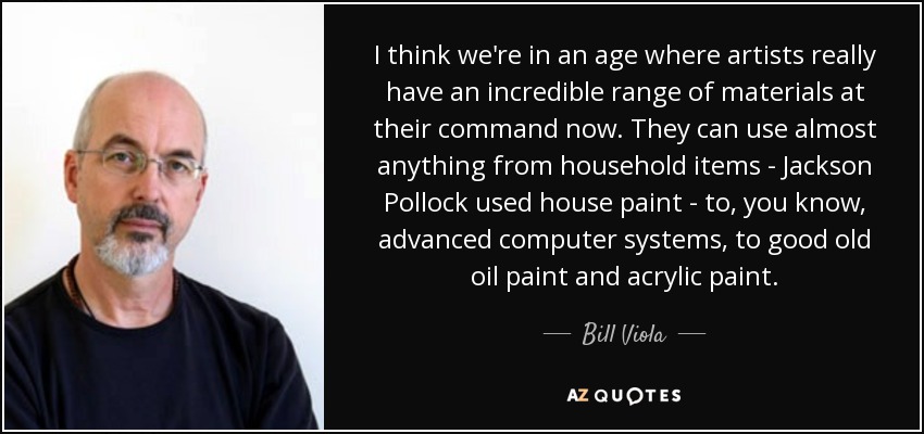 I think we're in an age where artists really have an incredible range of materials at their command now. They can use almost anything from household items - Jackson Pollock used house paint - to, you know, advanced computer systems, to good old oil paint and acrylic paint. - Bill Viola