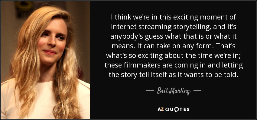 I think we're in this exciting moment of Internet streaming storytelling, and it's anybody's guess what that is or what it means. It can take on any form. That's what's so exciting about the time we're in; these filmmakers are coming in and letting the story tell itself as it wants to be told. - Brit Marling