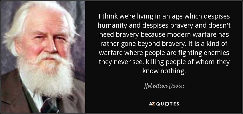 I think we're living in an age which despises humanity and despises bravery and doesn't need bravery because modern warfare has rather gone beyond bravery. It is a kind of warfare where people are fighting enemies they never see, killing people of whom they know nothing. - Robertson Davies