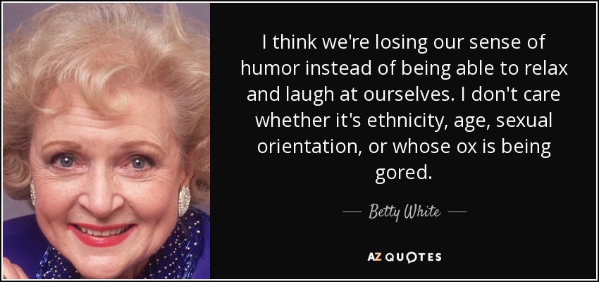 I think we're losing our sense of humor instead of being able to relax and laugh at ourselves. I don't care whether it's ethnicity, age, sexual orientation, or whose ox is being gored. - Betty White