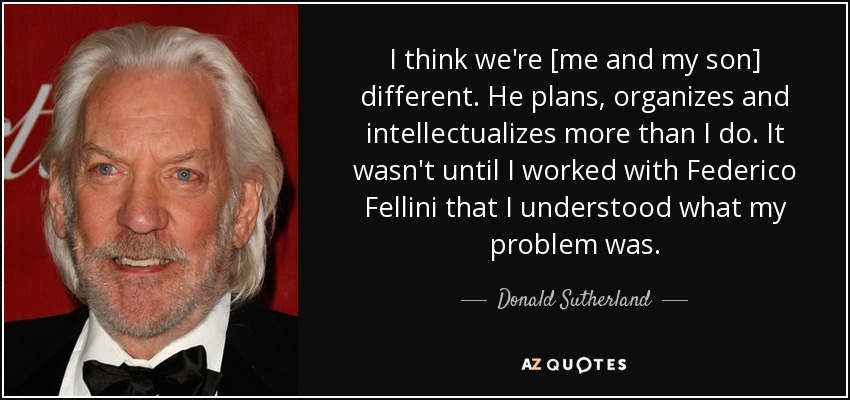 I think we're [me and my son] different. He plans, organizes and intellectualizes more than I do. It wasn't until I worked with Federico Fellini that I understood what my problem was. - Donald Sutherland