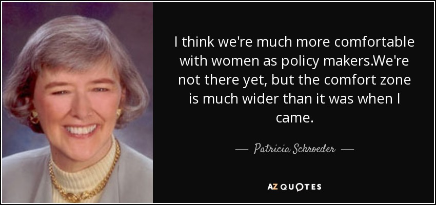 I think we're much more comfortable with women as policy makers.We're not there yet, but the comfort zone is much wider than it was when I came. - Patricia Schroeder