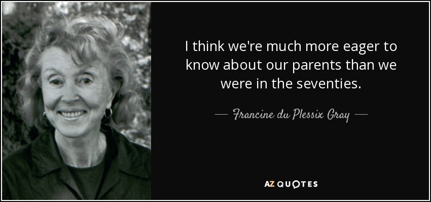 I think we're much more eager to know about our parents than we were in the seventies. - Francine du Plessix Gray