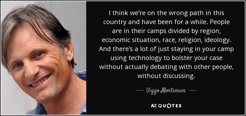 I think we're on the wrong path in this country and have been for a while. People are in their camps divided by region, economic situation, race, religion, ideology. And there's a lot of just staying in your camp using technology to bolster your case without actually debating with other people, without discussing. - Viggo Mortensen