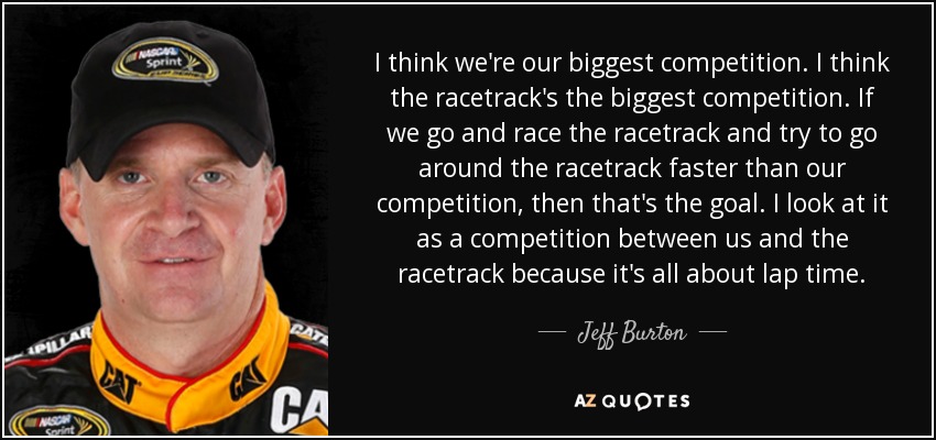 I think we're our biggest competition. I think the racetrack's the biggest competition. If we go and race the racetrack and try to go around the racetrack faster than our competition, then that's the goal. I look at it as a competition between us and the racetrack because it's all about lap time. - Jeff Burton