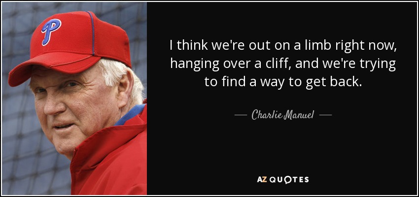 I think we're out on a limb right now, hanging over a cliff, and we're trying to find a way to get back. - Charlie Manuel