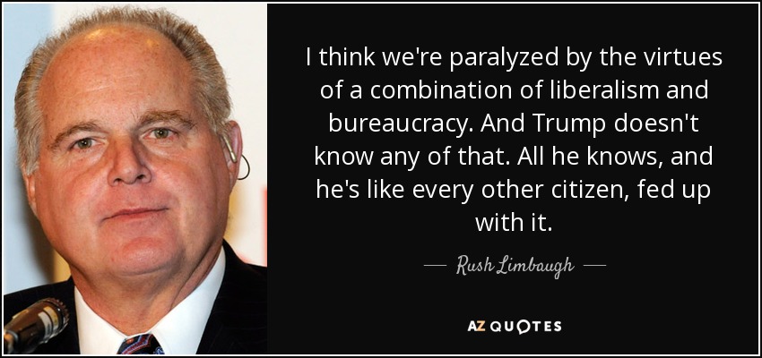 I think we're paralyzed by the virtues of a combination of liberalism and bureaucracy. And Trump doesn't know any of that. All he knows, and he's like every other citizen, fed up with it. - Rush Limbaugh
