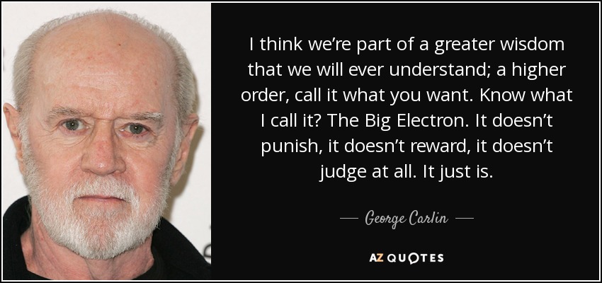 I think we’re part of a greater wisdom that we will ever understand; a higher order, call it what you want. Know what I call it? The Big Electron. It doesn’t punish, it doesn’t reward, it doesn’t judge at all. It just is. - George Carlin