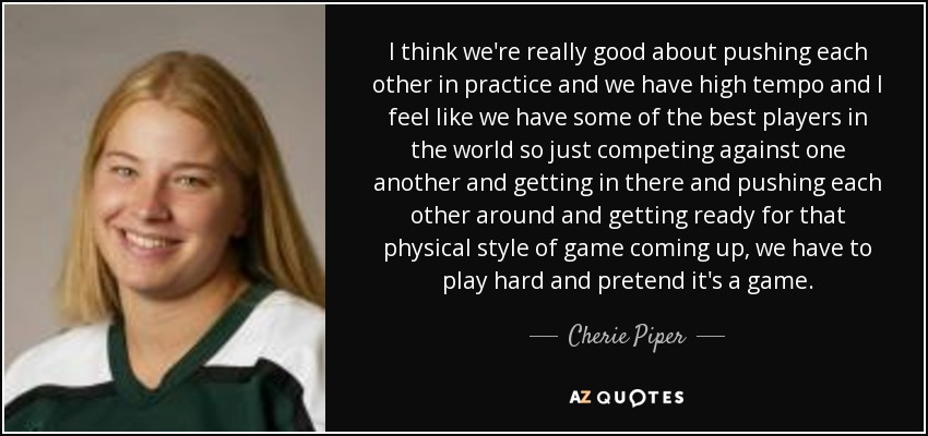 I think we're really good about pushing each other in practice and we have high tempo and I feel like we have some of the best players in the world so just competing against one another and getting in there and pushing each other around and getting ready for that physical style of game coming up, we have to play hard and pretend it's a game. - Cherie Piper