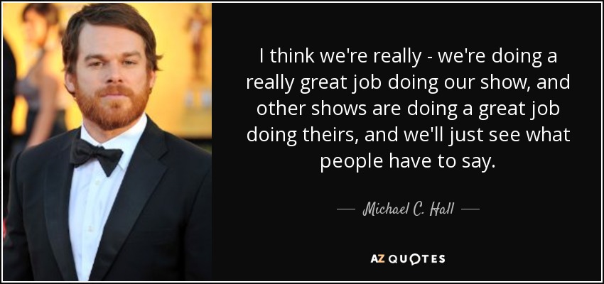 I think we're really - we're doing a really great job doing our show, and other shows are doing a great job doing theirs, and we'll just see what people have to say. - Michael C. Hall