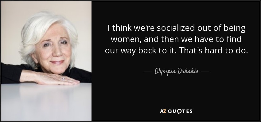 I think we're socialized out of being women, and then we have to find our way back to it. That's hard to do. - Olympia Dukakis