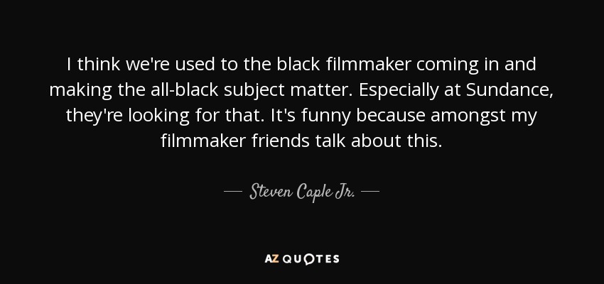 I think we're used to the black filmmaker coming in and making the all-black subject matter. Especially at Sundance, they're looking for that. It's funny because amongst my filmmaker friends talk about this. - Steven Caple Jr.