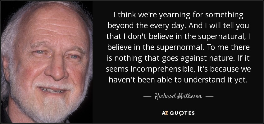 I think we're yearning for something beyond the every day. And I will tell you that I don't believe in the supernatural, I believe in the supernormal. To me there is nothing that goes against nature. If it seems incomprehensible, it's because we haven't been able to understand it yet. - Richard Matheson