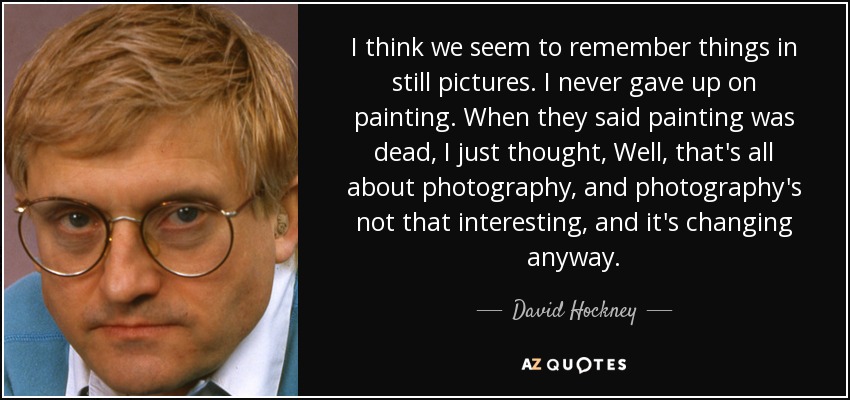 I think we seem to remember things in still pictures. I never gave up on painting. When they said painting was dead, I just thought, Well, that's all about photography, and photography's not that interesting, and it's changing anyway. - David Hockney