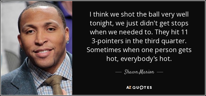 I think we shot the ball very well tonight, we just didn't get stops when we needed to. They hit 11 3-pointers in the third quarter. Sometimes when one person gets hot, everybody's hot. - Shawn Marion