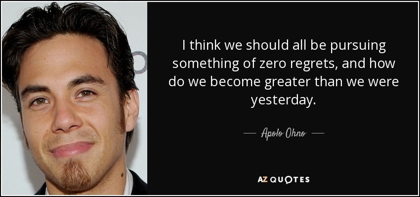 I think we should all be pursuing something of zero regrets, and how do we become greater than we were yesterday. - Apolo Ohno