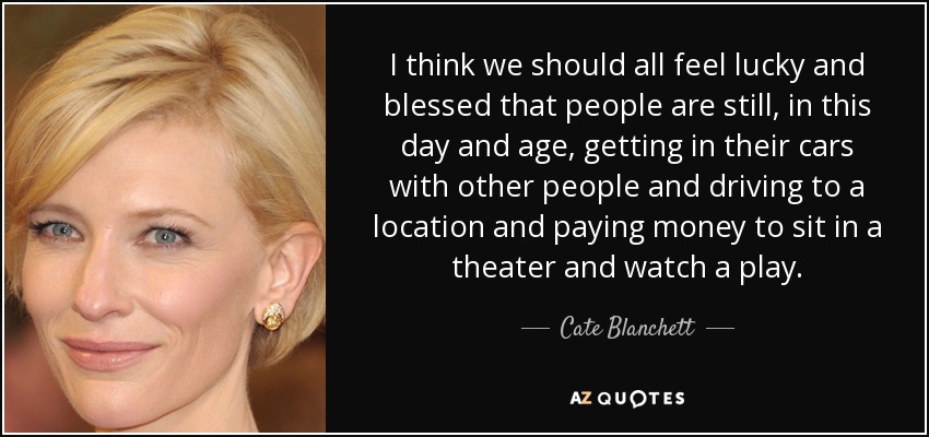 I think we should all feel lucky and blessed that people are still, in this day and age, getting in their cars with other people and driving to a location and paying money to sit in a theater and watch a play. - Cate Blanchett