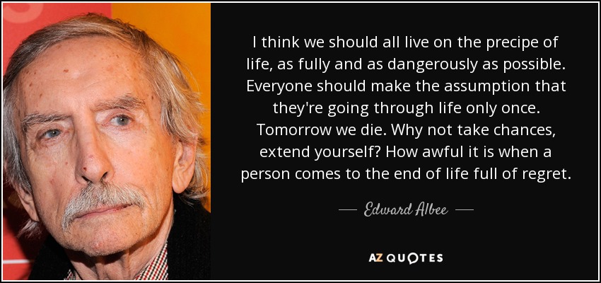 I think we should all live on the precipe of life, as fully and as dangerously as possible. Everyone should make the assumption that they're going through life only once. Tomorrow we die. Why not take chances, extend yourself? How awful it is when a person comes to the end of life full of regret. - Edward Albee