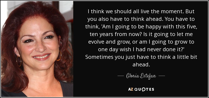 I think we should all live the moment. But you also have to think ahead. You have to think, 'Am I going to be happy with this five, ten years from now? Is it going to let me evolve and grow, or am I going to grow to one day wish I had never done it?' Sometimes you just have to think a little bit ahead. - Gloria Estefan